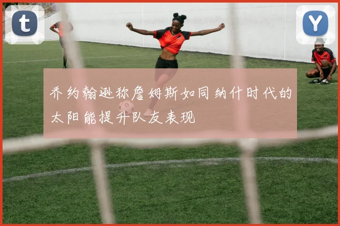 乔约翰逊称詹姆斯如同纳什时代的太阳能提升队友表现