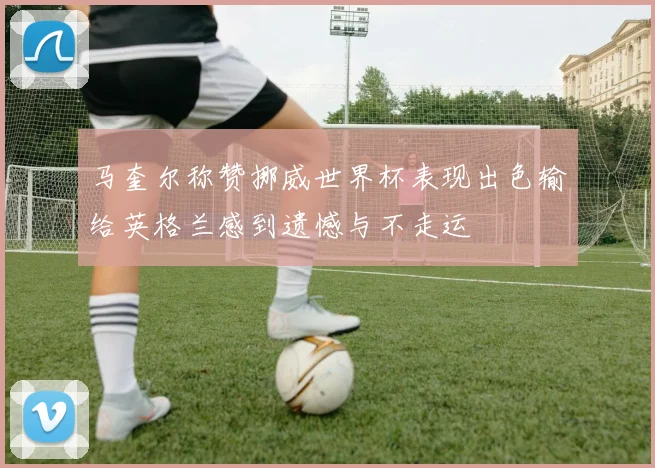 马奎尔称赞挪威世界杯表现出色输给英格兰感到遗憾与不走运