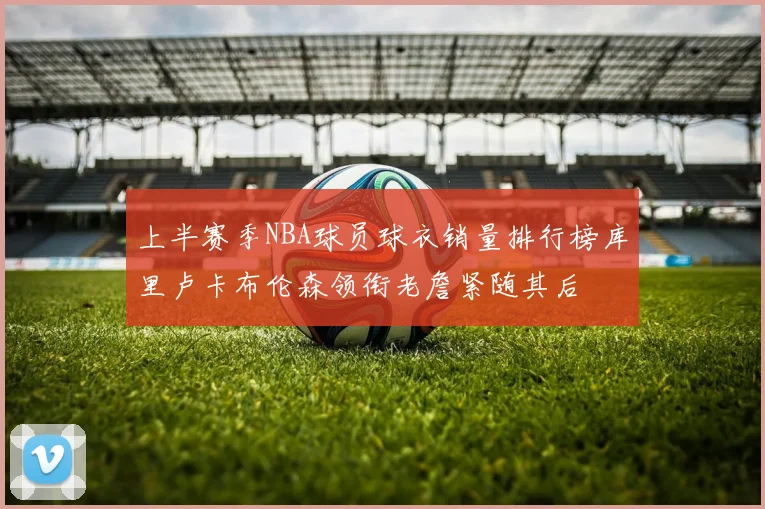 上半赛季NBA球员球衣销量排行榜库里卢卡布伦森领衔老詹紧随其后