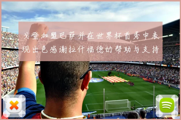 戈登加盟巴萨并在世界杯首秀中表现出色感谢拉什福德的帮助与支持