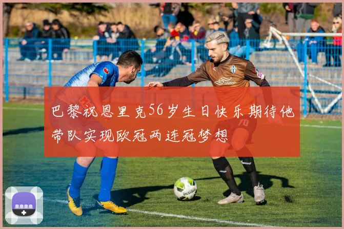 巴黎祝恩里克56岁生日快乐期待他带队实现欧冠两连冠梦想