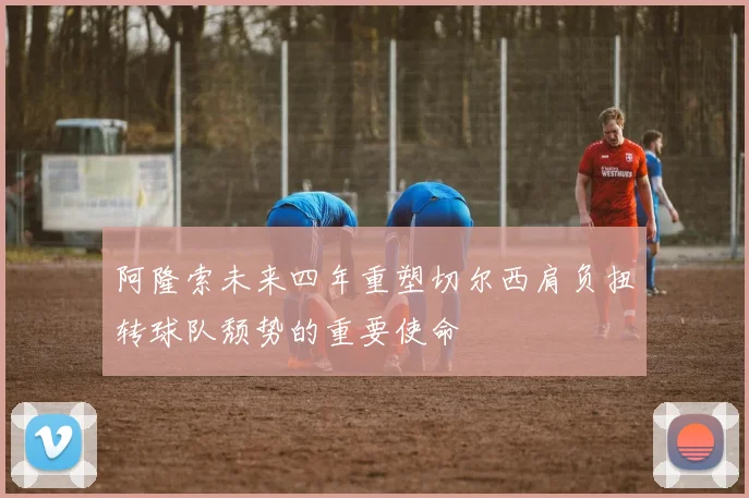 阿隆索未来四年重塑切尔西肩负扭转球队颓势的重要使命
