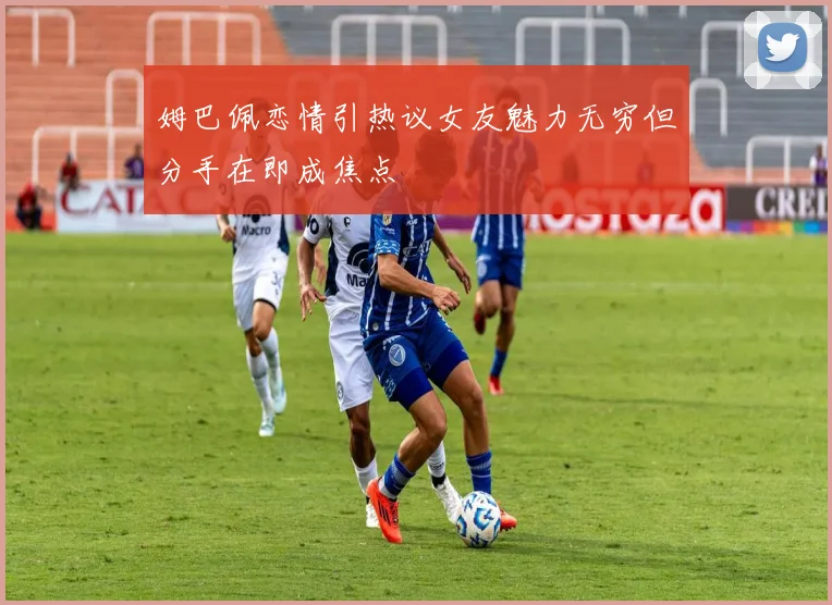 姆巴佩恋情引热议女友魅力无穷但分手在即成焦点