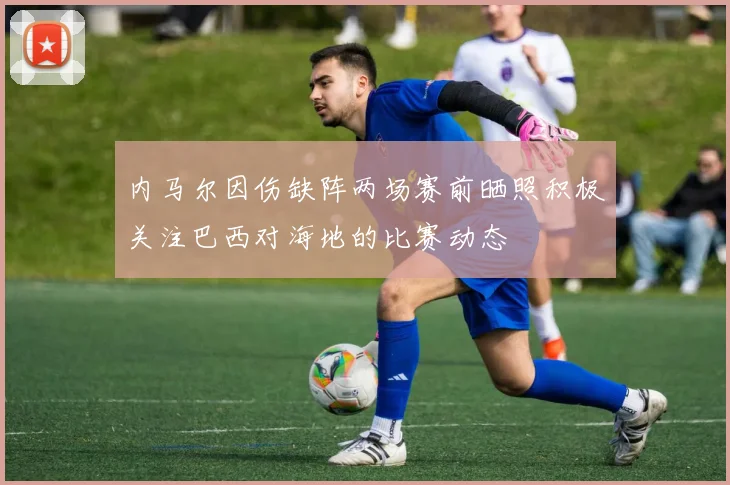 内马尔因伤缺阵两场赛前晒照积极关注巴西对海地的比赛动态