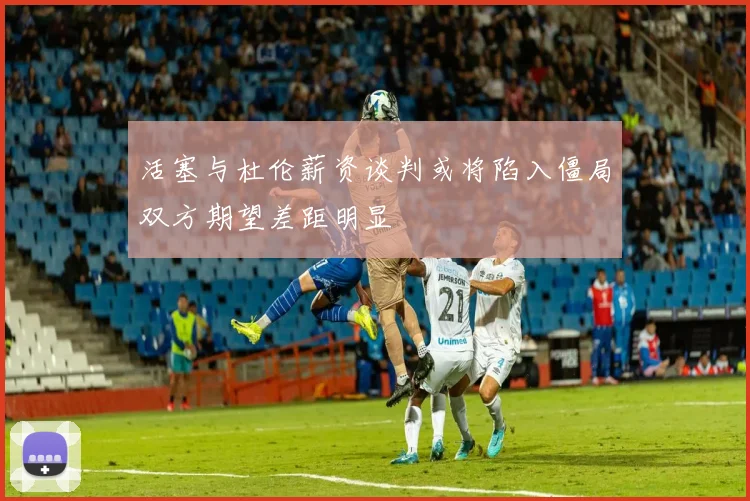 活塞与杜伦薪资谈判或将陷入僵局双方期望差距明显