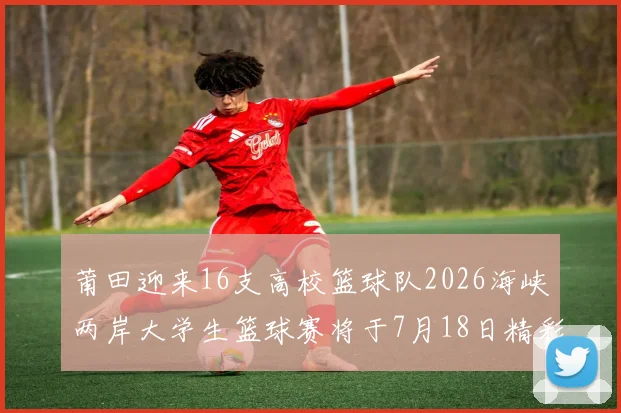 莆田迎来16支高校篮球队2026海峡两岸大学生篮球赛将于7月18日精彩开幕