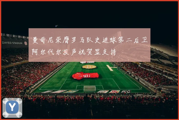 曼奇尼荣膺罗马队史进球第二后卫阿尔代尔发声祝贺显支持
