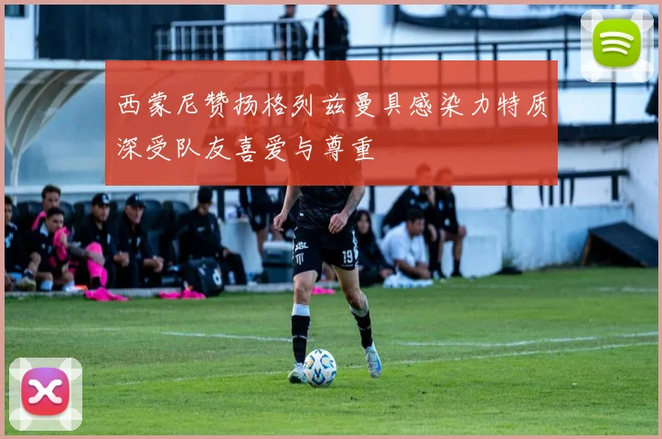 西蒙尼赞扬格列兹曼具感染力特质深受队友喜爱与尊重