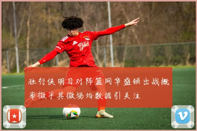 独行侠明日对阵篮网华盛顿出战概率微乎其微场均数据引关注