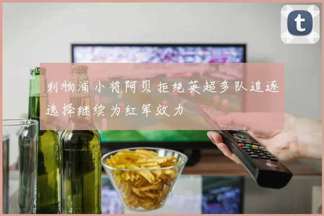 利物浦小将阿贝拒绝英超多队追逐选择继续为红军效力
