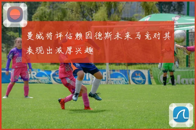 曼城将评估赖因德斯未来马竞对其表现出浓厚兴趣