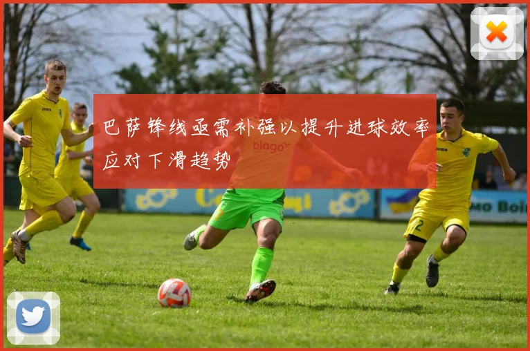 巴萨锋线亟需补强以提升进球效率应对下滑趋势