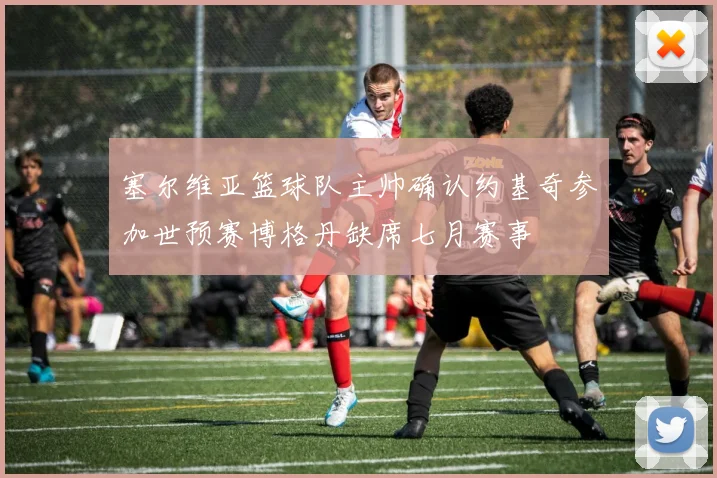 塞尔维亚篮球队主帅确认约基奇参加世预赛博格丹缺席七月赛事