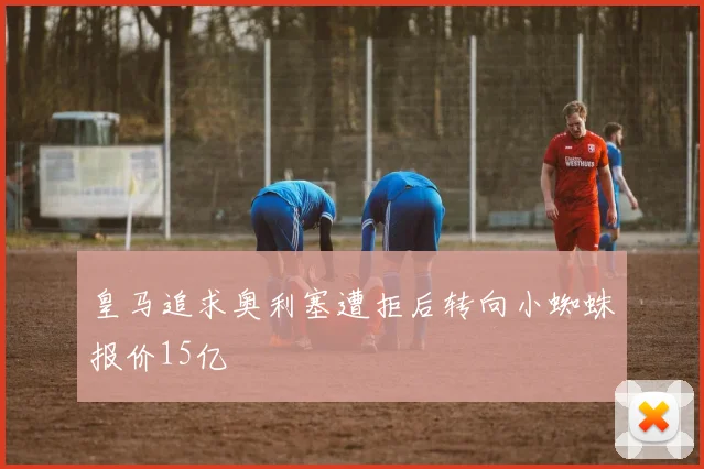 皇马追求奥利塞遭拒后转向小蜘蛛报价15亿